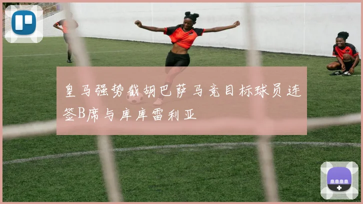 皇马强势截胡巴萨马竞目标球员连签B席与库库雷利亚