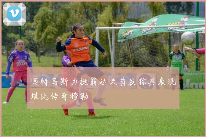 马特乌斯力挺翁达夫首发称其表现堪比传奇穆勒