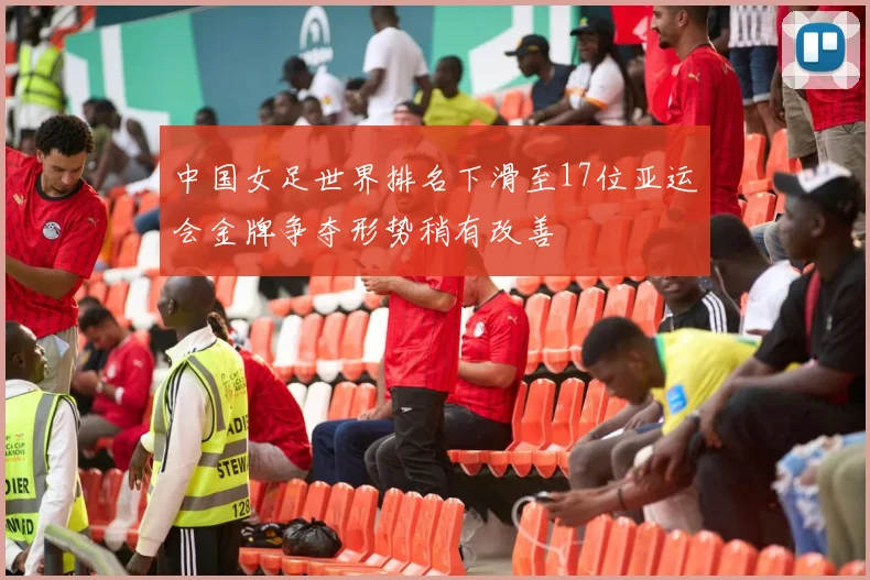 中国女足世界排名下滑至17位亚运会金牌争夺形势稍有改善
