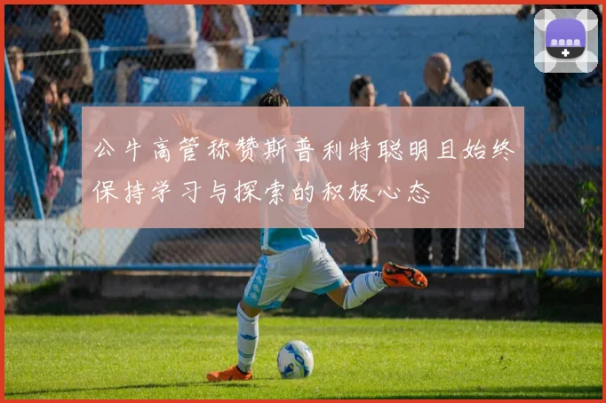 公牛高管称赞斯普利特聪明且始终保持学习与探索的积极心态