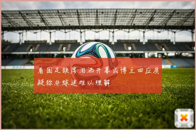 看国足缺席泪洒开幕式博主回应质疑称非球迷难以理解