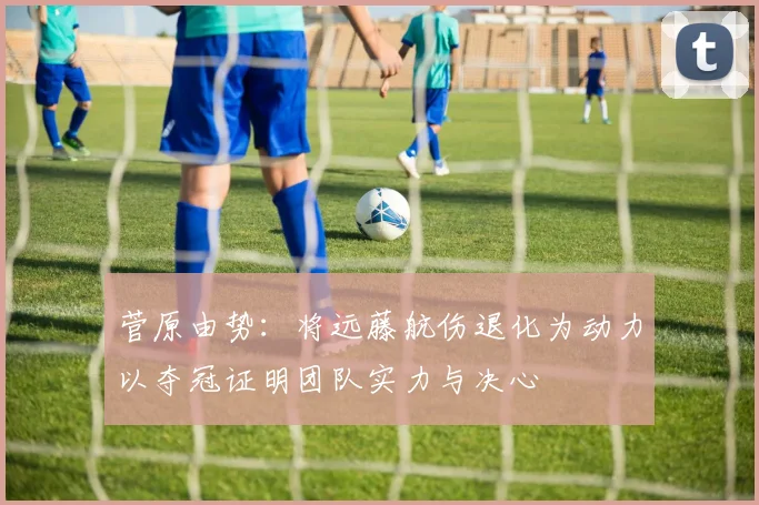 菅原由势：将远藤航伤退化为动力以夺冠证明团队实力与决心