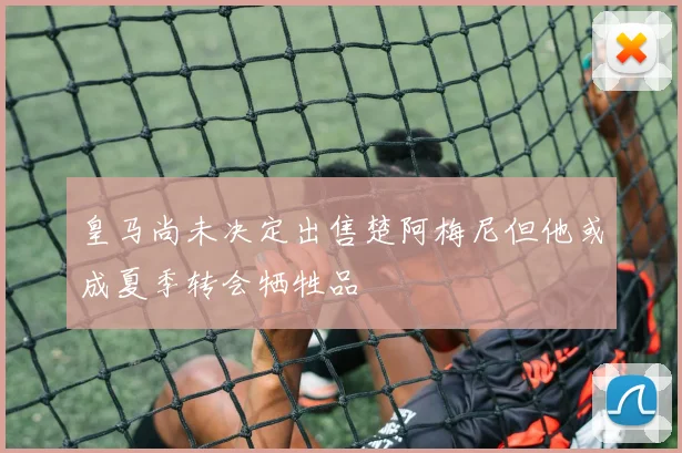 皇马尚未决定出售楚阿梅尼但他或成夏季转会牺牲品
