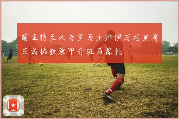 前亚特兰大与罗马主帅伊万尤里奇正式执教意甲升班马蒙扎