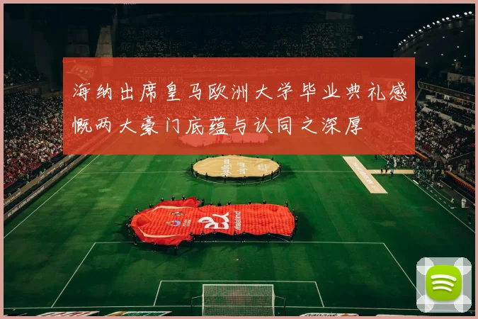 海纳出席皇马欧洲大学毕业典礼感慨两大豪门底蕴与认同之深厚