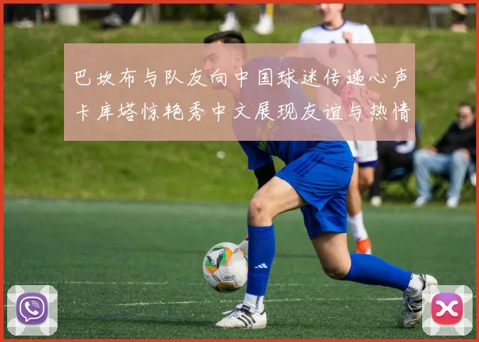 巴坎布与队友向中国球迷传递心声卡库塔惊艳秀中文展现友谊与热情