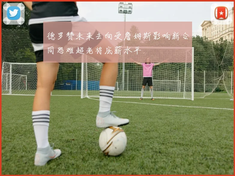 德罗赞未来去向受詹姆斯影响新合同恐难超老将底薪水平