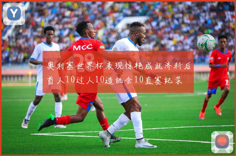 奥利塞世界杯表现惊艳成就济科后首人10过人10造机会10直塞纪录