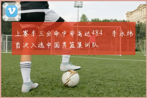 上赛季三分命中率高达484偰李永炜首次入选中国男篮集训队