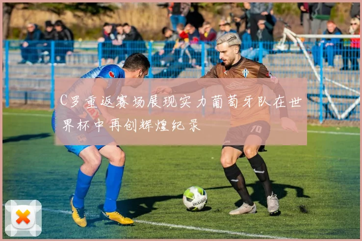 C罗重返赛场展现实力葡萄牙队在世界杯中再创辉煌纪录