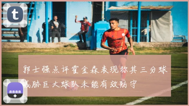 郭士强点评霍金森表现称其三分球威胁巨大球队未能有效防守