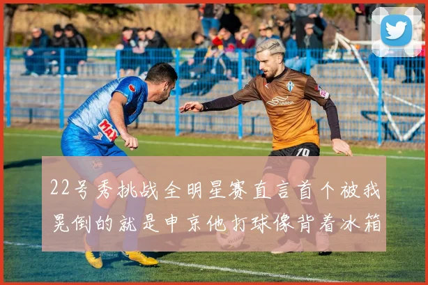 22号秀挑战全明星赛直言首个被我晃倒的就是申京他打球像背着冰箱一样笨重
