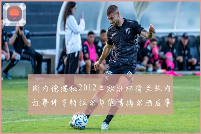 斯内德揭秘2012年欧洲杯荷兰队内讧事件亨特拉尔与范博梅尔酒后争执内幕