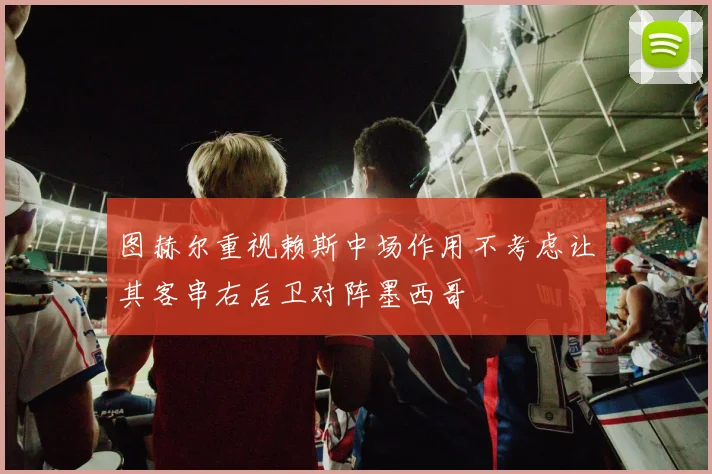 图赫尔重视赖斯中场作用不考虑让其客串右后卫对阵墨西哥