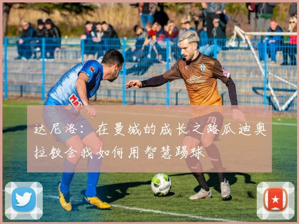 达尼洛：在曼城的成长之路瓜迪奥拉教会我如何用智慧踢球