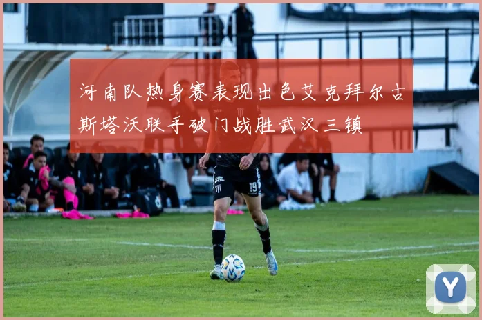 河南队热身赛表现出色艾克拜尔古斯塔沃联手破门战胜武汉三镇