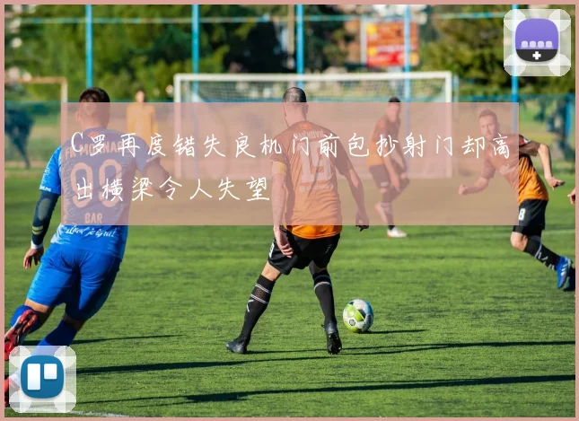 C罗再度错失良机门前包抄射门却高出横梁令人失望